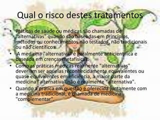 Qual o risco destes tratamentosPráticas de saúde ou médicas são chamadas de "alternativas" quando são baseadas em princípios, métodos ou conhecimentos não testados, não tradicionais ou não científicos.A medicina "alternativa" é geralmente anticientífica e baseada em crenças metafísicas. Como as práticas médicas realmente "alternativas" deveriam ser aquelas reconhecidamente equivalentes ou quase equivalentes em eficiência, a maior parte da medicina "alternativa" não é realmente "alternativa". Quando a prática em questão é oferecida juntamente com a medicina tradicional, é chamada de medicina "complementar".
