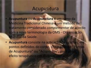 AcupunturaAcupuntura ou Acupunctura é um ramo da Medicina Tradicional Chinesa e um método de tratamento considerado complementar de acordo com a nova terminologia da OMS - Organização Mundial da Saúde.Acupuntura consiste na aplicação de agulhas, em pontos definidos do corpo, chamados de "Pontos de Acupuntura" ou "Acupontos", para obter efeito terapêutico em diversas condições.
