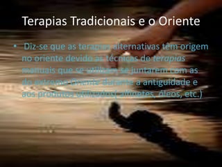 Terapias Tradicionais e o Oriente  Diz-se que as terapias alternativas têm origem no oriente devido as técnicas de terapias manuais que se utilizam se juntarem com as do extremo Oriente durante a antiguidade e aos produtos utilizados( alfinetes, óleos, etc.)