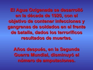 El Agua Oxigenada se desarrolló en la década de 1920, con el objetivo de contener infecciones y gangrenas de soldados en el frente de batalla, dados los terroríficos resultados de muertes. Años después, en la Segunda Guerra Mundial, disminuyó el número de amputaciones. 