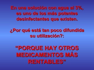 En una solución con agua al 3%, es uno de los más potentes desinfectantes que existen. ¿Por qué está tan poco difundida su utilización?: “ PORQUE HAY OTROS MEDICAMENTOS MÁS RENTABLES” 