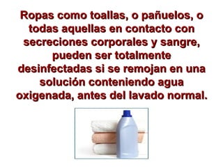 Ropas como toallas, o pañuelos, o todas aquellas en contacto con secreciones corporales y sangre, pueden ser totalmente desinfectadas si se remojan en una solución conteniendo agua oxigenada, antes del lavado normal. 