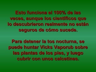 Esto funciona el 100% de las veces, aunque los científicos que lo descubrieron realmente no están seguros de cómo sucede. Para detener la tos nocturna, se puede huntar Vicks Vaporub sobre las plantas de los pies, y luego cubrir con unos calcetines. 