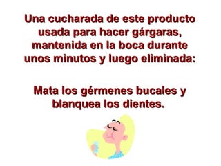 Una cucharada de este producto usada para hacer gárgaras, mantenida en la boca durante unos minutos y luego eliminada: Mata los gérmenes bucales y blanquea los dientes.  