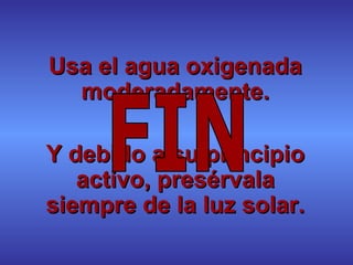 Usa el agua oxigenada moderadamente. Y debido a su principio activo, presérvala siempre de la luz solar. FIN 