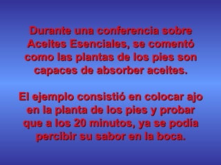 Durante una conferencia sobre Aceites Esenciales, se comentó como las plantas de los pies son capaces de absorber aceites. El ejemplo consistió en colocar ajo en la planta de los pies y probar que a los 20 minutos, ya se podía percibir su sabor en la boca. 