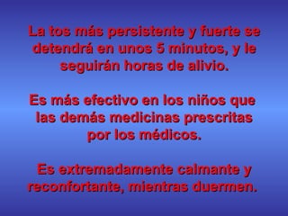La tos más persistente y fuerte se detendrá en unos 5 minutos, y le seguirán horas de alivio. Es más efectivo en los niños que  las demás medicinas prescritas por los médicos. Es extremadamente calmante y reconfortante, mientras duermen.  
