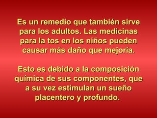Es un remedio que también sirve para los adultos. Las medicinas para la tos en los niños pueden causar más daño que mejoría. Esto es debido a la composición química de sus componentes, que a su vez estimulan un sueño placentero y profundo.  