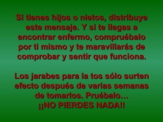 Si tienes hijos o nietos, distribuye este mensaje. Y si te llegas a encontrar enfermo, compruébalo por ti mismo y te maravillarás de comprobar y sentir que funciona. Los jarabes para la tos sólo surten efecto después de varias semanas de tomarlos. Pruébalo… ¡¡NO PIERDES NADA!! 