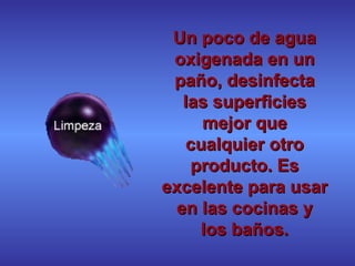 Un poco de agua oxigenada en un paño, desinfecta las superficies mejor que cualquier otro producto. Es excelente para usar en las cocinas y los baños. 