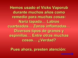 Hemos usado el Vicks Vaporub durante muchos años como remedio para muchas cosas: Nariz tapada… Labios cuarteados… Zonas inflamadas… Diversos tipos de granos y espinillas… Entre otras muchas cosas… ¿Verdad? Pues ahora, presten atención:  