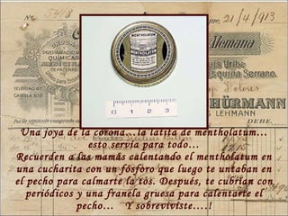 Una joya de la corona…la latita de mentholatum…esto serv ía para todo… Recuerden a las mamás calentando el mentholatum en una cucharita con un fósforo que luego te untaban en el pecho para calmarte la tos. Después, te cubrían con periódicos y una franela gruesa para calentarte el pecho…  Y sobrevivíste….! 