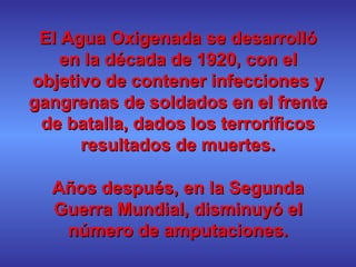 El Agua Oxigenada se desarrollóEl Agua Oxigenada se desarrolló
en la década de 1920, con elen la década de 1920, con el
objetivo de contener infecciones yobjetivo de contener infecciones y
gangrenas de soldados en el frentegangrenas de soldados en el frente
de batalla, dados los terroríficosde batalla, dados los terroríficos
resultados de muertes.resultados de muertes.
Años después, en la SegundaAños después, en la Segunda
Guerra Mundial, disminuyó elGuerra Mundial, disminuyó el
número de amputaciones.número de amputaciones.
 