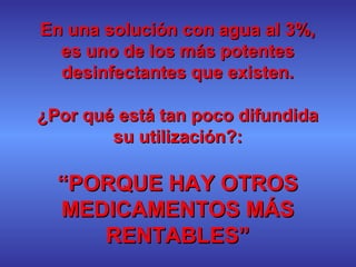 En una solución con agua al 3%,En una solución con agua al 3%,
es uno de los más potenteses uno de los más potentes
desinfectantes que existen.desinfectantes que existen.
¿Por qué está tan poco difundida¿Por qué está tan poco difundida
su utilización?:su utilización?:
““PORQUE HAY OTROSPORQUE HAY OTROS
MEDICAMENTOS MÁSMEDICAMENTOS MÁS
RENTABLES”RENTABLES”
 