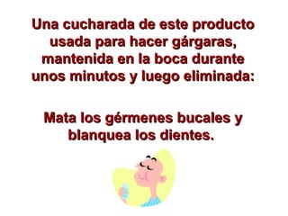 Una cucharada de este productoUna cucharada de este producto
usada para hacer gárgaras,usada para hacer gárgaras,
mantenida en la boca durantemantenida en la boca durante
unos minutos y luego eliminada:unos minutos y luego eliminada:
Mata los gérmenes bucales yMata los gérmenes bucales y
blanquea los dientes.blanquea los dientes.
 