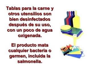 Tablas para la carne yTablas para la carne y
otros utensilios sonotros utensilios son
bien desinfectadosbien desinfectados
después de su uso,después de su uso,
con un poco de aguacon un poco de agua
oxigenada.oxigenada.
El producto mataEl producto mata
cualquier bacteria ocualquier bacteria o
germen, incluida lagermen, incluida la
salmonella.salmonella.
 