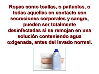 Ropas como toallas, o pañuelos, oRopas como toallas, o pañuelos, o
todas aquellas en contacto contodas aquellas en contacto con
secreciones corporales y sangre,secreciones corporales y sangre,
pueden ser totalmentepueden ser totalmente
desinfectadas si se remojan en unadesinfectadas si se remojan en una
solución conteniendo aguasolución conteniendo agua
oxigenada, antes del lavado normal.oxigenada, antes del lavado normal.
 