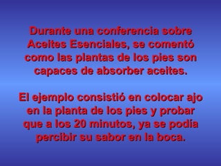 Durante una conferencia sobreDurante una conferencia sobre
Aceites Esenciales, se comentóAceites Esenciales, se comentó
como las plantas de los pies soncomo las plantas de los pies son
capaces de absorber aceites.capaces de absorber aceites.
El ejemplo consistió en colocar ajoEl ejemplo consistió en colocar ajo
en la planta de los pies y probaren la planta de los pies y probar
que a los 20 minutos, ya se podíaque a los 20 minutos, ya se podía
percibir su sabor en la boca.percibir su sabor en la boca.
 
