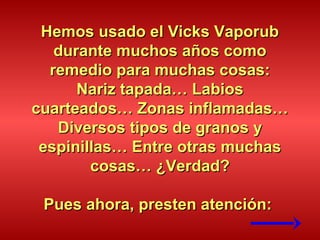 Hemos usado el Vicks VaporubHemos usado el Vicks Vaporub
durante muchos años comodurante muchos años como
remedio para muchas cosas:remedio para muchas cosas:
Nariz tapada… LabiosNariz tapada… Labios
cuarteados… Zonas inflamadas…cuarteados… Zonas inflamadas…
Diversos tipos de granos yDiversos tipos de granos y
espinillas… Entre otras muchasespinillas… Entre otras muchas
cosas… ¿Verdad?cosas… ¿Verdad?
Pues ahora, presten atención:Pues ahora, presten atención:
 