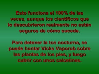 Esto funciona el 100% de lasEsto funciona el 100% de las
veces, aunque los científicos queveces, aunque los científicos que
lo descubrieron realmente no estánlo descubrieron realmente no están
seguros de cómo sucede.seguros de cómo sucede.
Para detener la tos nocturna, sePara detener la tos nocturna, se
puede huntar Vicks Vaporub sobrepuede huntar Vicks Vaporub sobre
las plantas de los pies, y luegolas plantas de los pies, y luego
cubrir con unos calcetines.cubrir con unos calcetines.
 
