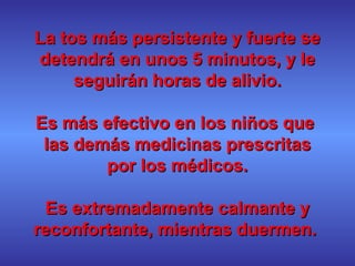 La tos más persistente y fuerte seLa tos más persistente y fuerte se
detendrá en unos 5 minutos, y ledetendrá en unos 5 minutos, y le
seguirán horas de alivio.seguirán horas de alivio.
Es más efectivo en los niños queEs más efectivo en los niños que
las demás medicinas prescritaslas demás medicinas prescritas
por los médicos.por los médicos.
Es extremadamente calmante yEs extremadamente calmante y
reconfortante, mientras duermen.reconfortante, mientras duermen.
 
