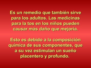 Es un remedio que también sirveEs un remedio que también sirve
para los adultos. Las medicinaspara los adultos. Las medicinas
para la tos en los niños puedenpara la tos en los niños pueden
causar más daño que mejoría.causar más daño que mejoría.
Esto es debido a la composiciónEsto es debido a la composición
química de sus componentes, quequímica de sus componentes, que
a su vez estimulan un sueñoa su vez estimulan un sueño
placentero y profundo.placentero y profundo.
 