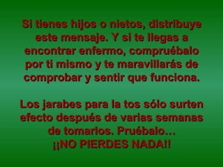 Si tienes hijos o nietos, distribuyeSi tienes hijos o nietos, distribuye
este mensaje. Y si te llegas aeste mensaje. Y si te llegas a
encontrar enfermo, compruébaloencontrar enfermo, compruébalo
por ti mismo y te maravillarás depor ti mismo y te maravillarás de
comprobar y sentir que funciona.comprobar y sentir que funciona.
Los jarabes para la tos sólo surtenLos jarabes para la tos sólo surten
efecto después de varias semanasefecto después de varias semanas
de tomarlos. Pruébalo…de tomarlos. Pruébalo…
¡¡NO PIERDES NADA!!¡¡NO PIERDES NADA!!
 