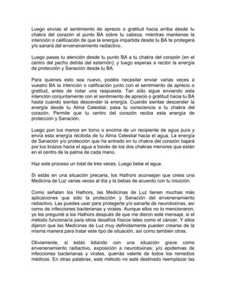 Luego envías el sentimiento de aprecio o gratitud hacia arriba desde tu
chakra del corazón al punto BA sobre tu cabeza, mientras mantienes la
intención o calificación de que la energía impartida desde tu BA te protegerá
y/o sanará del envenenamiento radiactivo.

Luego pasas tu atención desde tu punto BA a tu chakra del corazón (en el
centro del pecho detrás del esternón); y luego esperas a recibir la energía
de protección y Sanación desde tu BA.

Para quienes esto sea nuevo, podéis necesitar enviar varias veces a
vuestro BA la intención o calificación junto con el sentimiento de aprecio o
gratitud, antes de notar una respuesta. Tan sólo sigue enviando esta
intención conjuntamente con el sentimiento de aprecio o gratitud hacia tu BA
hasta cuando sientas descender la energía. Cuando sientas descender la
energía desde tu Alma Celestial, pasa tu consciencia a tu chakra del
corazón. Permite que tu centro del corazón reciba esta energía de
protección y Sanación.

Luego pon tus manos en torno o encima de un recipiente de agua pura y
envía esta energía recibida de tu Alma Celestial hacia el agua. La energía
de Sanación y/o protección que ha entrado en tu chakra del corazón bajará
por tus brazos hacia el agua a través de los dos chakras menores que están
en el centro de la palma de cada mano.

Haz este proceso un total de tres veces. Luego bebe el agua.

Si estás en una situación precaria, los Hathors aconsejan que crees una
Medicina de Luz varias veces al día y la bebas de acuerdo con tu intuición.

Como señalan los Hathors, las Medicinas de Luz tienen muchas más
aplicaciones que sólo la protección y Sanación del envenenamiento
radiactivo. Las puedes usar para protegerte y/o sanarte de neurotoxinas, así
como de infecciones bacterianas y virales. Aunque ellos no lo mencionaron,
yo les pregunté a los Hathors después de que me dieron este mensaje, si el
método funcionaría para otros desafíos físicos tales como el cáncer. Y ellos
dijeron que las Medicinas de Luz muy definidamente pueden crearse de la
misma manera para tratar este tipo de situación, así como también otras.

Obviamente, si estás lidiando con una situación grave como
envenenamiento radiactivo, exposición a neurotoxinas; y/o epidemias de
infecciones bacterianas y virales, querrás valerte de todos los remedios
médicos. En otras palabras, este método no está destinado reemplazar las
 