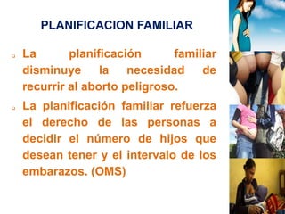 PLANIFICACION FAMILIAR 
 La planificación familiar 
disminuye la necesidad de 
recurrir al aborto peligroso. 
 La planificación familiar refuerza 
el derecho de las personas a 
decidir el número de hijos que 
desean tener y el intervalo de los 
embarazos. (OMS) 
 