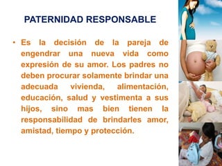 PATERNIDAD RESPONSABLE 
• Es la decisión de la pareja de 
engendrar una nueva vida como 
expresión de su amor. Los padres no 
deben procurar solamente brindar una 
adecuada vivienda, alimentación, 
educación, salud y vestimenta a sus 
hijos, sino mas bien tienen la 
responsabilidad de brindarles amor, 
amistad, tiempo y protección. 
 