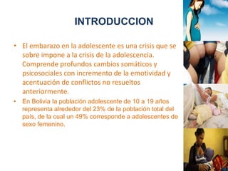 INTRODUCCION 
• El embarazo en la adolescente es una crisis que se 
sobre impone a la crisis de la adolescencia. 
Comprende profundos cambios somáticos y 
psicosociales con incremento de la emotividad y 
acentuación de conflictos no resueltos 
anteriormente. 
• En Bolivia la población adolescente de 10 a 19 años 
representa alrededor del 23% de la población total del 
país, de la cual un 49% corresponde a adolescentes de 
sexo femenino. 
 