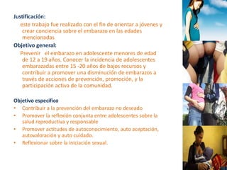 Justificación: 
este trabajo fue realizado con el fin de orientar a jóvenes y 
crear conciencia sobre el embarazo en las edades 
mencionadas 
Objetivo general: 
Prevenir el embarazo en adolescente menores de edad 
de 12 a 19 años. Conocer la incidencia de adolescentes 
embarazadas entre 15 -20 años de bajos recursos y 
contribuir a promover una disminución de embarazos a 
través de acciones de prevención, promoción, y la 
participación activa de la comunidad. 
Objetivo especifico 
• Contribuir a la prevención del embarazo no deseado 
• Promover la reflexión conjunta entre adolescentes sobre la 
salud reproductiva y responsable 
• Promover actitudes de autoconocimiento, auto aceptación, 
autovaloración y auto cuidado. 
• Reflexionar sobre la iniciación sexual. 
 