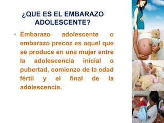 ¿QUE ES EL EMBARAZO 
ADOLESCENTE? 
• Embarazo adolescente o 
embarazo precoz es aquel que 
se produce en una mujer entre 
la adolescencia inicial o 
pubertad, comienzo de la edad 
fértil y el final de la 
adolescencia. 
 