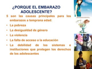 ¿PORQUE EL EMBARAZO 
ADOLESCENTE? 
5 son las causas principales para los 
embarazos a temprana edad: 
• La pobreza 
• La desigualdad de género 
• La violencia 
• La falta de acceso a la educación 
• La debilidad de los sistemas e 
instituciones que protegen los derechos 
de los adolescentes 
 