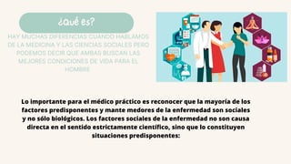 ¿Qué es?
HAY MUCHAS DIFERENCIAS CUANDO HABLAMOS
DE LA MEDICINA Y LAS CIENCIAS SOCIALES PERO
PODEMOS DECIR QUE AMBAS BUSCAN LAS
MEJORES CONDICIONES DE VIDA PARA EL
HOMBRE
Lo importante para el médico práctico es reconocer que la mayoría de los
factores predisponentes y mante medores de la enfermedad son sociales
y no sólo biológicos. Los factores sociales de la enfermedad no son causa
directa en el sentido estrictamente científico, sino que lo constituyen
situaciones predisponentes:
 