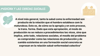MEDICINA Y LAS CIENCIAS SOCIALES
A nivel más general, tanto la salud como la enfermedad son
producto de la relación que el hombre establece com la
maturaleza. Esto es, de cómo se la apropia y en este proceso,
la trans. forma. Dado que esta apropiación, el modo de
producción no se reduce a procedimientos tec nicos, sino que
implica, ante todo, relaciones sociales, el meollo del problema
es comprender como las relaciones de producción y de
cambio existentes en una formación social concreta se
expresan en la relación salud-enfermedad colectiva"
 