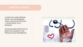 PRACTICA MEDICA
LA PRACTICA COMO PROSESO
SOCIAL ESTA DETERMINADO
POR EL QUEHACER CIENTÍFICO
Y TECNOLÓGICO DE LA
SOCIEDAD
SE ENCUENTRAN DENTRO DE UN
MARCO DE DESARROLLO DEL
PROCESO SALUD ENFERMEDAD
INSTITUCIONALIZACION DE LA MEDICINA
 