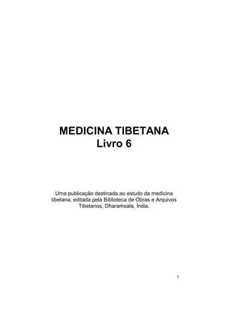 MEDICINA TIBETANA
         Livro 6



  Uma publicação destinada ao estudo da medicina
tibetana, editada pela Biblioteca de Obras e Arquivos
            Tibetanos, Dharamsala, Índia.




                                                        1
 