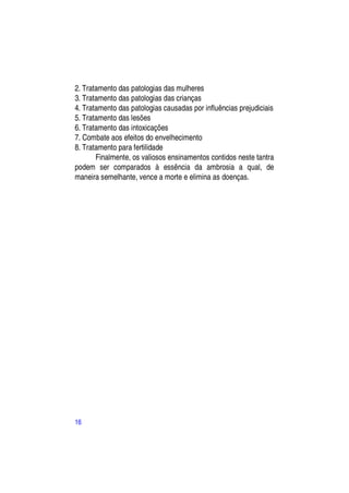 2. Tratamento das patologias das mulheres
3. Tratamento das patologias das crianças
4. Tratamento das patologias causadas por influências prejudiciais
5. Tratamento das lesões
6. Tratamento das intoxicações
7. Combate aos efeitos do envelhecimento
8. Tratamento para fertilidade
       Finalmente, os valiosos ensinamentos contidos neste tantra
podem ser comparados à essência da ambrosia a qual, de
maneira semelhante, vence a morte e elimina as doenças.




16
 