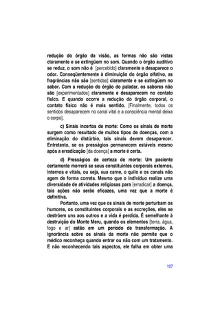 redução do órgão da visão, as formas não são vistas
claramente e se extingüem no som. Quando o órgão auditivo
se reduz, o som não é [percebido] claramente e desaparece o
odor. Conseqüentemente à diminuição do órgão olfativo, as
fragrâncias não são [sentidas] claramente e se extingüem no
sabor. Com a redução do órgão do paladar, os sabores não
são [experimentados] claramente e desaparecem no contato
físico. E quando ocorre a redução do órgão corporal, o
contato físico não é mais sentido. [Finalmente, todos os
sentidos desaparecem no canal vital e a consciência mental deixa
o corpo].
      c) Sinais incertos de morte: Como os sinais de morte
surgem como resultado de muitos tipos de doenças, com a
eliminação do distúrbio, tais sinais devem desaparecer.
Entretanto, se os presságios permanecem estáveis mesmo
após a erradicação [da doença] a morte é certa.
       d) Presságios de certeza de morte: Um paciente
certamente morrerá se seus constituintes corporais externos,
internos e vitais, ou seja, sua carne, o quilo e os canais não
agem de forma correta. Mesmo que o indivíduo realize uma
diversidade de atividades religiosas para [erradicar] a doença,
tais ações não serão eficazes, uma vez que a morte é
definitiva.
       Portanto, uma vez que os sinais de morte perturbam os
humores, os constituintes corporais e as excreções, eles se
destróem uns aos outros e a vida é perdida. É semelhante à
destruição do Monte Meru, quando os elementos [terra, água,
fogo e ar] estão em um período de transformação. A
ignorância sobre os sinais da morte não permite que o
médico reconheça quando entrar ou não com um tratamento.
E não reconhecendo tais aspectos, ele falha em obter uma


                                                            107
 