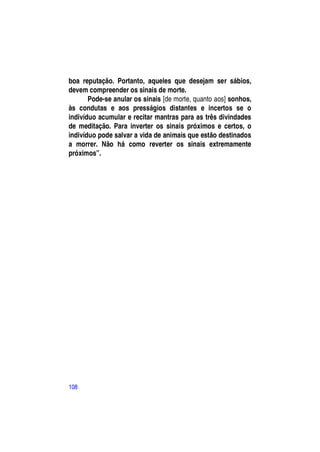 boa reputação. Portanto, aqueles que desejam ser sábios,
devem compreender os sinais de morte.
       Pode-se anular os sinais [de morte, quanto aos] sonhos,
às condutas e aos presságios distantes e incertos se o
indivíduo acumular e recitar mantras para as três divindades
de meditação. Para inverter os sinais próximos e certos, o
indivíduo pode salvar a vida de animais que estão destinados
a morrer. Não há como reverter os sinais extremamente
próximos”.




108
 