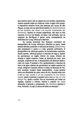 que mesmo assim não se separa de sua sombra. Igualmente,
mesmo quando todas as criaturas vivem e agem com prazer,
é impossível estarem livres das doenças por causa de Ma-
Rig-pa, ou seja, da sua ignorância básica [do desconhecimento
da real existência das coisas e da incorreta compreensão dos
fenômenos]. Quanto às causas específicas, são elas os três
venenos [mentais] do desejo, do ódio e da confusão, que se
originam de Ma-Rig-pa e geram como conseqüência os
distúrbios de rLung, mKris-pa e Bad-kan.
        As causas próximas das doenças consistem do
desequilíbrio de rLung, mKris-pa e Bad-kan os quais, neste
estado alterado, possuem a natureza da doença. [Desta forma],
eles prejudicam o corpo e a vida, gerando sofrimento. O
desequilíbrio de mKris-pa queima os constituintes corporais.
Sendo quente, mKris-pa possui a natureza do fogo e, apesar
de permanecer na região inferior do corpo, inflama em
direção à região superior. Todas as doenças do calor, sem
exceção, originam-se daí. O desequilíbrio de Bad-kan abafa o
calor do corpo. É pesado e frio, apresentando a natureza da
terra e da água. Apesar de permanecer na região superior do
corpo, dirige-se à porção inferior e todas as doenças do frio,
sem exceção, surgem deste desequilíbrio. rLung penetra
tanto nos distúrbios do calor como do frio. Quando está com
o sol [ou seja, quando é um dos causadores de uma doença
quente], ajuda a queimar e quando com a lua [ou seja, em uma
doença fria], ajuda a esfriar. Ele se movimenta por todas as
regiões, superior e inferior, interior e exterior [do corpo]
alterando e gerando a progressão [dos distúrbios] quentes e
frios. Portanto, rLung é a causa de todas as doenças”.




110
 