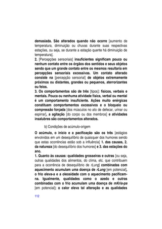 demasiada. São alterados quando não ocorre [aumento de
temperatura, diminuição ou chuvas durante suas respectivas
estações, ou seja, se durante a estação quente há diminuição de
temperatura].
2. [Percepções sensoriais] insuficientes significam pouco ou
nenhum contato entre os órgãos dos sentidos e seus objetos
sendo que um grande contato entre os mesmos resultaria em
percepções sensoriais excessivas. Um contato alterado
consiste na [percepção sensorial] de objetos extremamente
próximos ou distantes, grandes ou pequenos, aterrorizantes
ou feios.
3. Os comportamentos são de três [tipos]: físicos, verbais e
mentais. Pouca ou nenhuma atividade física, verbal ou mental
é um comportamento insuficiente. Ações muito enérgicas
constituem comportamentos excessivos e o bloqueio ou
compressão forçada [dos músculos no ato de defecar, urinar ou
espirrar], a agitação [do corpo ou dos membros] e atividades
insalubres são comportamentos alterados.

      b) Condições de acúmulo-origem
O acúmulo, o início e a pacificação são os três [estágios
envolvidos em um desequilíbrio de quaisquer dos humores sendo
que estas ocorrências estão sob a influência] 1. das causas, 2.
da natureza [do desequilíbrio dos humores] e 3. das estações do
ano.
1. Quanto às causas: qualidades grosseiras e outras [ou seja,
outras qualidades dos alimentos, do clima, etc. que contribuem
para a ocorrência de desequilíbrio de rLung] combinadas com
aquecimento acumulam uma doença de rLung [em potencial],
o frio eleva-a e a oleosidade com o aquecimento pacificam-
na. Igualmente, qualidades como o azedo e outras
combinadas com o frio acumulam uma doença de mKris-pa
[em potencial]; o calor eleva tal alteração e as qualidades

112
 