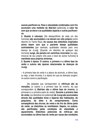 suaves pacificam-na. Peso e oleosidade combinados com frio
acumulam uma moléstia de Bad-kan [potencial], o calor faz
com que se eleve e as qualidades ásperas e outras pacificam-
na.
2. Quanto à natureza: [Os desequilíbrios de cada um dos
humores] são acumulados e se elevam em sítio próprio [como
descrito no Tantra Raiz]. As causas dos distúrbios originados
acima fazem com que o paciente deseje qualidades
contrastantes [por exemplo, qualidades oleosas para uma
doença de rLung]. [Quando um distúrbio de qualquer dos
humores] surge, ele penetra em caminhos incorretos [ou seja,
move-se de seu próprio sítio para o local de outros humores] e
manifesta seus próprios sintomas.
3. Quanto à época: O outono, a primeira e a última fase do
verão e outono são épocas relacionadas às doenças de
rLung.

– A primeira fase do verão é a época de acúmulo, a última fase,
ou seja, a fase chuvosa, é a época em que as doenças surgem;
no outono ocorre a pacificação.

       [As estações que correspondem à] mKris-pa são as
monções, [o outono e a primeira fase do inverno. As que
correspondem à] Bad-kan são a última fase do inverno, [a
primavera e a primeira parte do verão]. Durante a primeira fase
do verão, [os distúrbios em potencial] de rLung são acumulados
através das qualidades leves e ásperas das habitações, do
psiquismo, da dieta e do comportamento. Como
conseqüência das chuvas, do vento e do frio da última parte
do verão, os distúrbios se manifestam. Depois, no outono,
são pacificados pelas condições de oleosidade e
aquecimento. Distúrbios potenciais de mKris-pa são
acumulados na última fase do verão por causa das condições

                                                            113
 