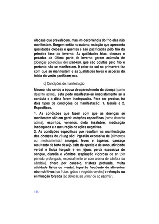 oleosas que prevalecem, mas em decorrência do frio eles não
manifestam. Surgem então no outono, estação que apresenta
qualidades oleosas e quentes e são pacificadas pelo frio da
primeira fase do inverno. As qualidades frias, oleosas e
pesadas da última parte do inverno geram acúmulo de
[doenças potenciais de] Bad-kan, que são ocultas pelo frio e
portanto não se manifestam. O calor do sol na primavera faz
com que se manifestem e as qualidades leves e ásperas do
início do verão pacificam-nas.

      c) Condições de manifestação
Mesmo não sendo a época de aparecimento da doença [como
descrito acima], esta pode manifestar-se imediatamente se a
conduta e a dieta forem inadequadas. Para ser preciso, há
dois tipos de condições de manifestação: 1. Gerais e 2.
Específicas.
1. As condições que fazem com que as doenças se
manifestem são em geral: estações específicas [como descrito
acima], espíritos, venenos, dieta insalubre, medicação
inadequada e a maturação de ações negativas.
2. As condições específicas que resultam na manifestação
das doenças de rLung são: ingestão excessiva de [alimentos
ou medicamentos] amargos, leves e ásperos, cansaço
resultante de forte desejo, falta de apetite e de sono, atividade
verbal e física forçada e em jejum, perda excessiva de
sangue, diarréia e vômitos, respiração vigorosa de ar [por
período prolongado, especialmente ar com aroma de cânfora ou
sândalo], choro por cansaço, tristeza profunda, muita
atividade física ou mental, ingestão freqüente de alimentos
não-nutritivos [ou frutas, grãos e vegetais verdes] e retenção ou
eliminação forçada [ao defecar, ao urinar ou ao espirrar].



114
 