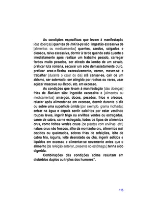 As condições específicas que levam à manifestação
[das doenças] quentes de mKris-pa são: ingestão excessiva de
[alimentos ou medicamentos] quentes, azedos, salgados e
oleosos, raiva excessiva, dormir à tarde quando está quente e
imediatamente após realizar um trabalho pesado, carregar
fardos muito pesados, ser atirado do lombo de um cavalo,
praticar luta romana, escavar um solo demasiadamente duro,
praticar arco-e-flecha excessivamente, correr, mover-se e
trabalhar [durante o calor do dia] até cansar-se, cair de um
abismo, ser soterrado, ser atingido por rochas ou varas, usar
açúcar mascavo ou álcool, etc. em excesso.
       As condições que levam à manifestação [das doenças]
frias de Bad-kan são: ingestão excessiva e [alimentos ou
medicamentos] amargos, doces, pesados, frios e oleosos,
relaxar após alimentar-se em excesso, dormir durante o dia
ou sobre uma superfície úmida [por exemplo, grama molhada],
entrar na água e depois sentir calafrios por estar vestindo
roupas leves, ingerir trigo ou ervilhas verdes ou estragadas,
carne de cabra, carne estragada, todos os tipos de alimentos
crus, como folhas verdes cruas [de plantas com ervilhas, etc],
nabos crus não frescos, alho da montanha cru, alimentos mal
cozidos ou queimados, sobras frias de refeições, leite de
cabra frio, iogurte, leite desnatado ou chá, ingerir sólidos e
líquidos em excesso e alimentar-se novamente antes que o
alimento [da refeição anterior, presente no estômago,] tenha sido
digerido.
       Combinações das condições acima resultam em
distúrbios duplos ou triplos dos humores”.




                                                             115
 