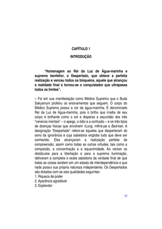 CAPÍTULO 1

                         INTRODUÇÃO


       “Homenagem ao Rei da Luz de Água-marinha e
supremo benfeitor, o Despertado, que obteve a perfeita
realização e venceu todos os bloqueios, aquele que alcançou
a realidade final e tornou-se o conquistador que ultrapassa
todos os limites”.

– Foi em sua manifestação como Médico Supremo que o Buda
Sakyamuni proferiu os ensinamentos que seguem. O corpo do
Médico Supremo possui a cor da água-marinha. É denominado
Rei da Luz de Água-marinha, pois o brilho que irradia de seu
corpo é brilhante como o sol e dispersa a escuridão dos três
“venenos mentais” – o apego, o ódio e a confusão – e os três tipos
de doenças físicas que envolvem rLung, mKris-pa e Bad-kan. A
designação “Despertado” refere-se àqueles que despertaram do
sono da ignorância e cuja sabedoria engloba tudo que deve ser
conhecido. Eles alcançaram a realização perfeita da
compreensão, assim como todas as outras virtudes, tais como a
compaixão, a concentração e a equanimidade. Ao vencer os
obstáculos para a libertação e para a suprema iluminação,
obtiveram a completa e exata sabedoria da verdade final de que
todas as coisas existem em um estado de interdependência e que
nada possui sua própria natureza independente. Os Despertados
são dotados com as seis qualidades seguintes:
1. Riqueza de poder
2. Aparência agradável
3. Esplendor

                                                               17
 