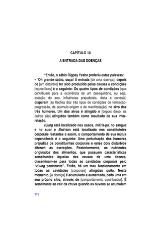 CAPÍTULO 10

                A ENTRADA DAS DOENÇAS


       “Então, o sábio Rigpey Yeshe proferiu estas palavras:
– ―Oh grande sábio, ouça! A entrada [de uma doença], depois
de [um distúrbio] ter sido produzido pelas causas e condições
[específicas] é a seguinte: Os quatro tipos de condições [que
contribuem para a ocorrência de um desequilíbrio, ou seja,
estação do ano, influências prejudiciais, dieta e conduta]
disparam [as flechas dos três tipos de condições de formação-
progressão, de acúmulo-origem e de manifestação] no alvo dos
três humores. Um dos alvos é atingido e [depois disso, os
outros são] atingidos também como resultado de sua inter-
relação.
       rLung está localizado nos ossos, mKris-pa, no sangue
e no suor e Bad-kan está localizado nos constituintes
corporais restantes e assim, o comportamento de sua mútua
dependência é o seguinte: Uma perturbação dos humores
prejudica os constituintes corporais e estes dois distúrbios
alteram as excreções. Posteriormente, os nutrientes
originados dos alimentos, que possuem características
semelhantes àquelas das causas de uma doença,
disseminam-se para todas as cavidades corporais pelo
“rLung penetrante”. Então, há um mau funcionamento em
todas as cavidades [corporais] atingidas quilo. Neste
momento, [a doença] é acumulada e aumentada, cada uma em
seu próprio sítio, através de [comportamento contribuidor]. É
semelhante ao cair da chuva quando as nuvens se acumulam

116
 