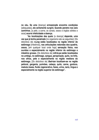 no céu. Se uma [doença] armazenada encontra condições
[adequadas], ela certamente surgirá. Quando penetra nos seis
caminhos, [a pele, a carne, os canais, ossos e órgãos sólidos e
ocos] ocorre infelicidade e doença.
       “As localizações das quais [a doença] depende, uma
vez que já tenha penetrado [no organismo são as seguintes]: [Os
distúrbios de] rLung estão localizados na região inferior do
estômago [intestinos], nas articulações redondas dos quadris,
ossos, [em qualquer local onde haja] sensação física, nos
ouvidos e especialmente na região inferior do estômago e
intestino grosso. [Os distúrbios de] mKris-pa estão localizados
no umbigo, no estômago, sangue, perspiração, quilo, na linfa,
nos olhos, pele e especialmente na região mediana do
estômago. [Os distúrbios de] Bad-kan localizam-se na região
peitoral, garganta, pulmões, cabeça, quilo, carne, gordura,
medula óssea, fluido regenerativo, fezes, urina, nariz, língua e
especialmente na região superior do estômago”.




                                                            117
 