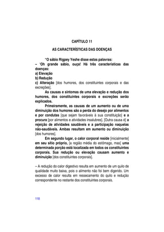 CAPÍTULO 11

           AS CARACTERÍSTICAS DAS DOENÇAS

       “O sábio Rigpey Yeshe disse estas palavras:
– ―Oh grande sábio, ouça! Há três características das
doenças:
a) Elevação
b) Redução
c) Alteração [dos humores, dos constituintes corporais e das
excreções].
       As causas e sintomas de uma elevação e redução dos
humores, dos constituintes corporais e excreções serão
explicados.
       Primeiramente, as causas de um aumento ou de uma
diminuição dos humores são a perda do desejo por alimentos
e por condutas [que sejam favoráveis à sua constituição] e a
procura [por alimentos e atividades insalubres]. [Outra causa é] a
rejeição de atividades saudáveis e a participação naquelas
não-saudáveis. Ambas resultam em aumento ou diminuição
[dos humores].
       Em segundo lugar, o calor corporal reside [inicialmente]
em seu sítio próprio, [a região média do estômago, mas] uma
determinada porção está localizada em todos os constituintes
corporais. Sua redução ou elevação causam aumento e
diminuição [dos constituintes corporais].

– A redução do calor digestivo resulta em aumento de um quilo de
qualidade muito baixa, pois o alimento não foi bem digerido. Um
excesso de calor resulta em ressecamento do quilo e redução
correspondente no restante dos constituintes corporais.



118
 